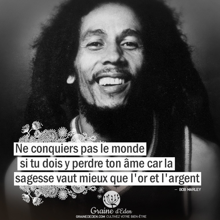 Ne conquiers pas le monde si tu dois y perdre ton âme car la sagesse vaut mieux que l'or et l'argent. Citation Bob Marley - Graine d'Eden citations